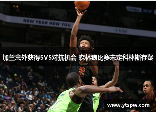 加兰意外获得5V5对抗机会 森林狼比赛未定科林斯存疑